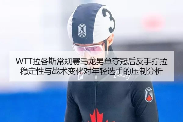 WTT拉各斯常规赛马龙男单夺冠后反手拧拉稳定性与战术变化对年轻选手的压制分析