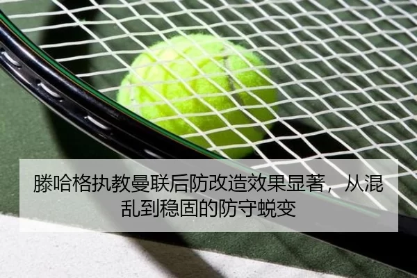 滕哈格执教曼联后防改造效果显著，从混乱到稳固的防守蜕变